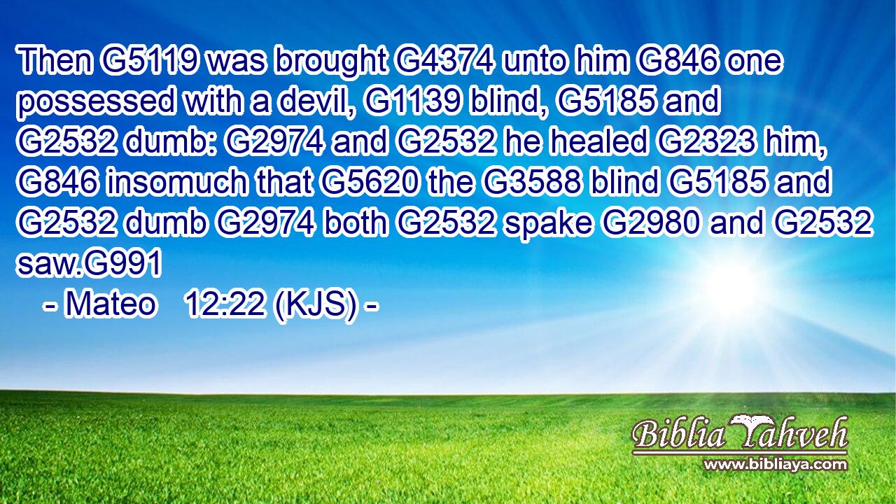 Then G5119 was brought G4374 unto him G846 one possessed with a devil, G1139 blind, G5185 and G2532 dumb: G2974 and G2532 he healed G2323 him, G846 insomuch that G5620 the G3588 blind G5185 and G2532 dumb G2974 both G2532 spake G2980 and G2532 saw.G991