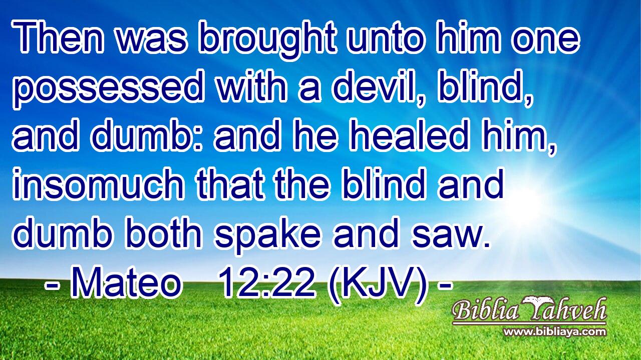 Then was brought unto him one possessed with a devil, blind, and dumb: and he healed him, insomuch that the blind and dumb both spake and saw.