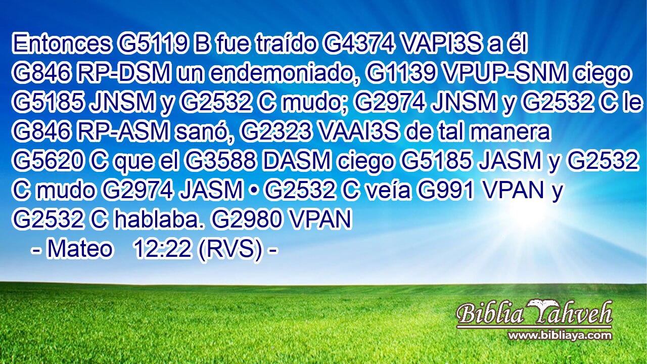 Entonces G5119 B fue traído G4374 VAPI3S a él G846 RP-DSM un endemoniado, G1139 VPUP-SNM ciego G5185 JNSM y G2532 C mudo; G2974 JNSM y G2532 C le G846 RP-ASM sanó, G2323 VAAI3S de tal manera G5620 C que el G3588 DASM ciego G5185 JASM y G2532 C mudo G2974 JASM • G2532 C veía G991 VPAN y G2532 C hablaba. G2980 VPAN 