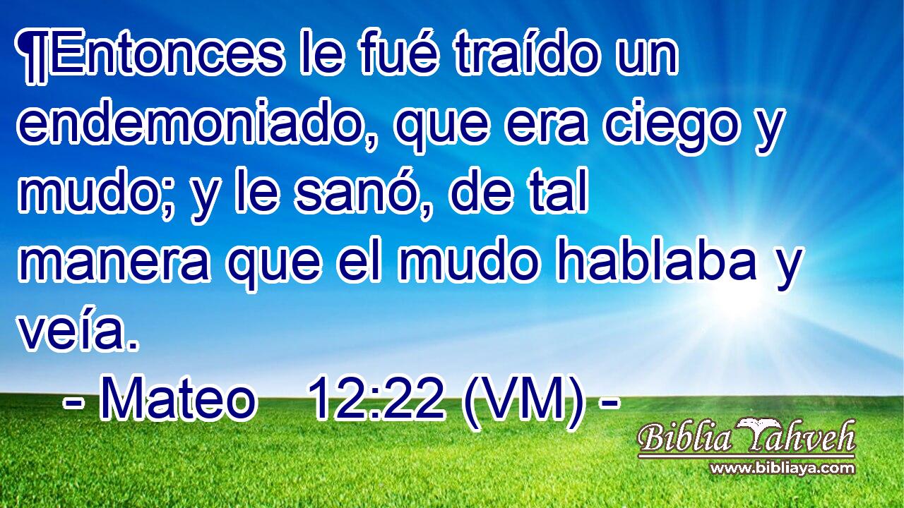  ¶Entonces le fué traído un endemoniado, que era ciego y mudo; y le sanó, de tal manera que el mudo hablaba y veía. 