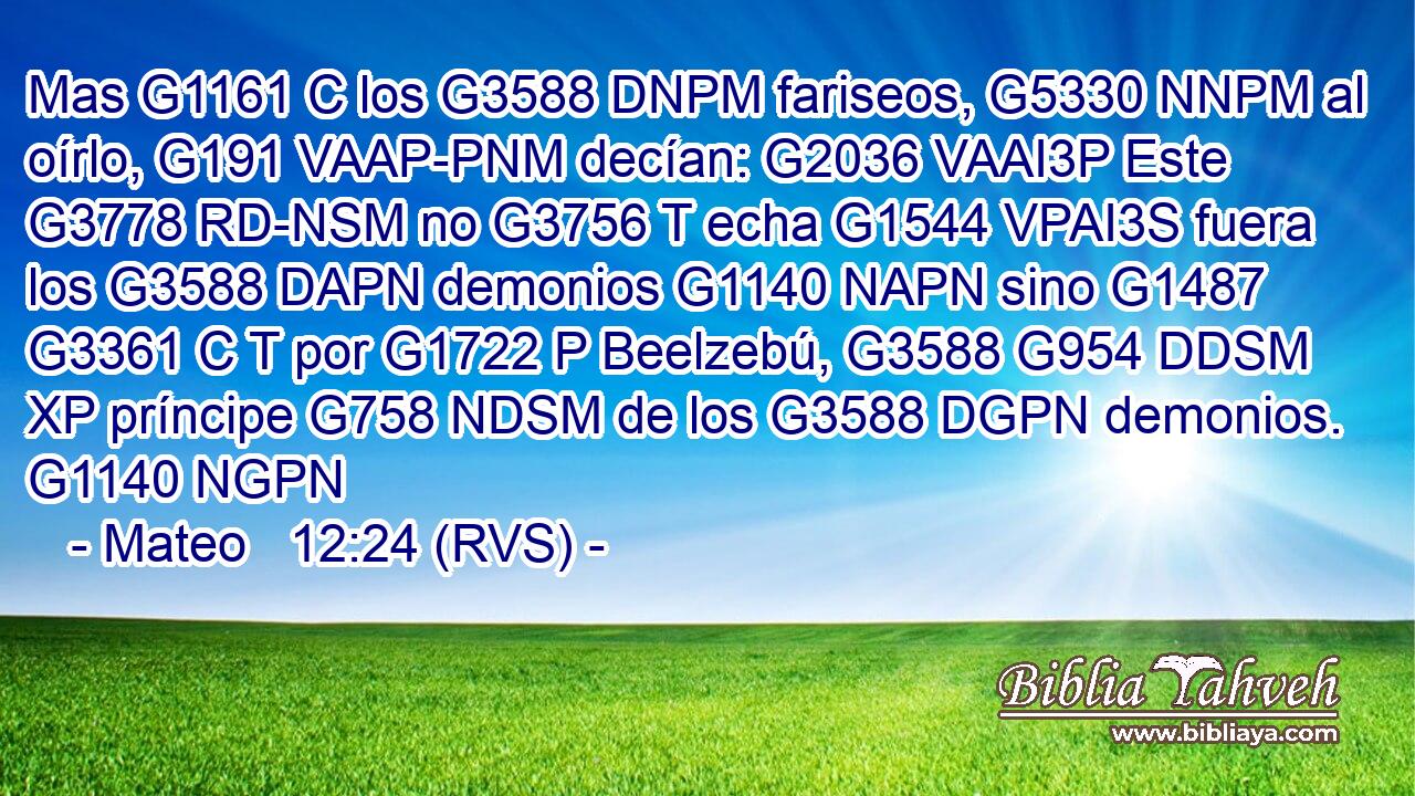 Mas G1161 C los G3588 DNPM fariseos, G5330 NNPM al oírlo, G191 VAAP-PNM decían: G2036 VAAI3P Este G3778 RD-NSM no G3756 T echa G1544 VPAI3S fuera los G3588 DAPN demonios G1140 NAPN sino G1487 G3361 C T por G1722 P Beelzebú, G3588 G954 DDSM XP príncipe G758 NDSM de los G3588 DGPN demonios. G1140 NGPN 