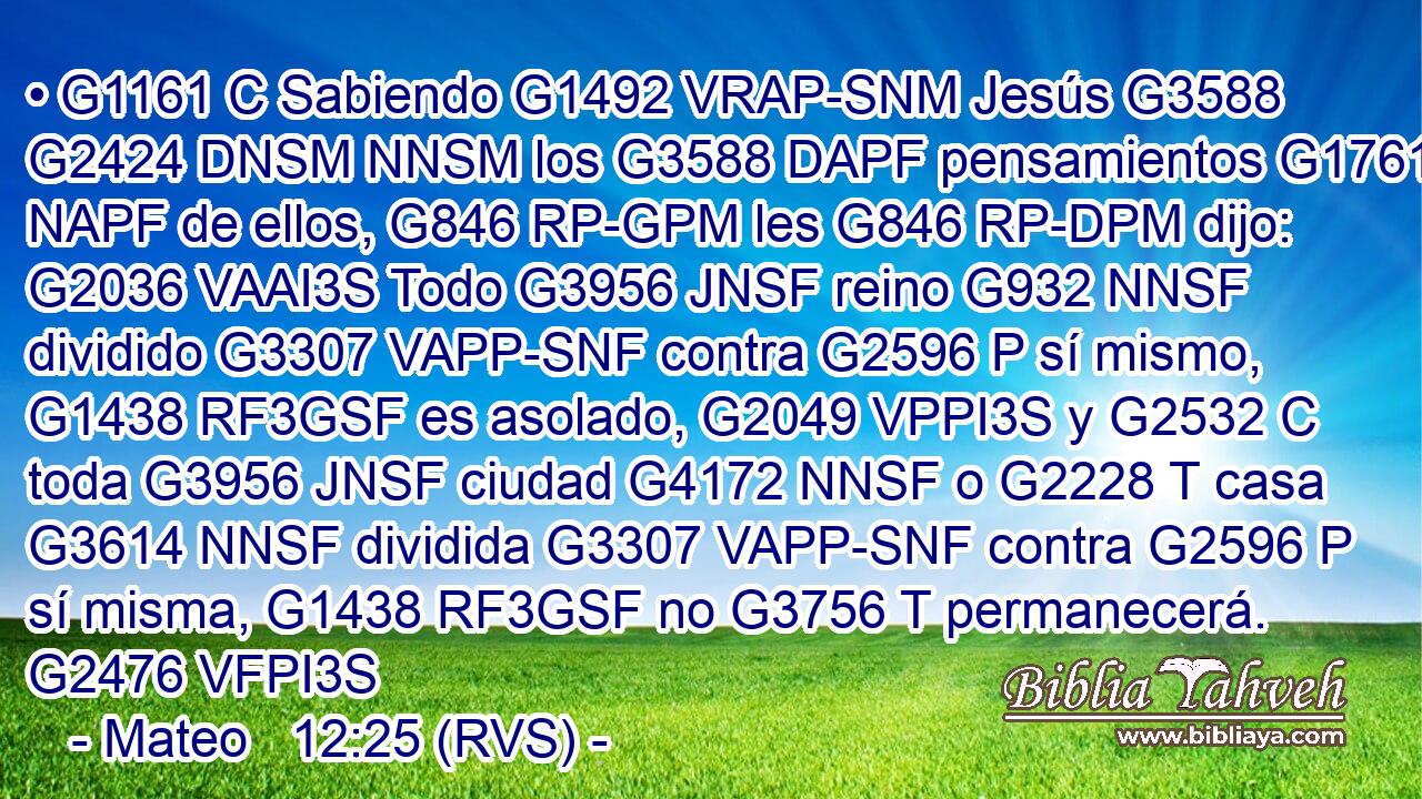 • G1161 C Sabiendo G1492 VRAP-SNM Jesús G3588 G2424 DNSM NNSM los G3588 DAPF pensamientos G1761 NAPF de ellos, G846 RP-GPM les G846 RP-DPM dijo: G2036 VAAI3S Todo G3956 JNSF reino G932 NNSF dividido G3307 VAPP-SNF contra G2596 P sí mismo, G1438 RF3GSF es asolado, G2049 VPPI3S y G2532 C toda G3956 JNSF ciudad G4172 NNSF o G2228 T casa G3614 NNSF dividida G3307 VAPP-SNF contra G2596 P sí misma, G1438 RF3GSF no G3756 T permanecerá. G2476 VFPI3S 