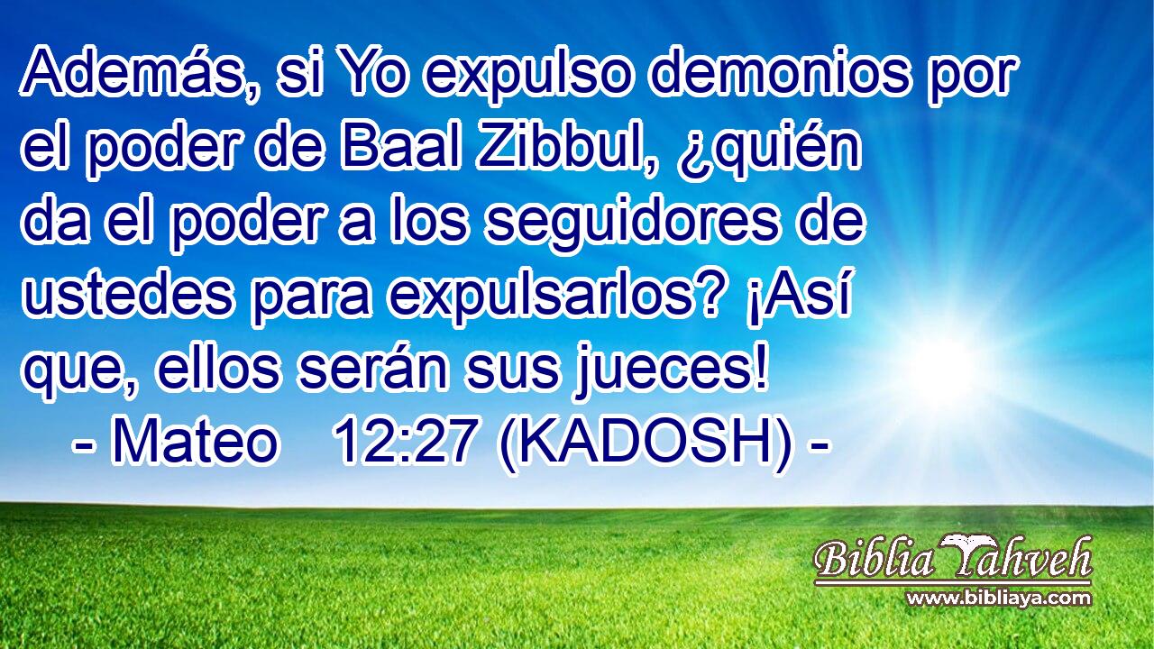  Además, si Yo expulso demonios por el poder de Baal Zibbul, ¿quién da el poder a los seguidores de ustedes para expulsarlos? ¡Así que, ellos serán sus jueces! 