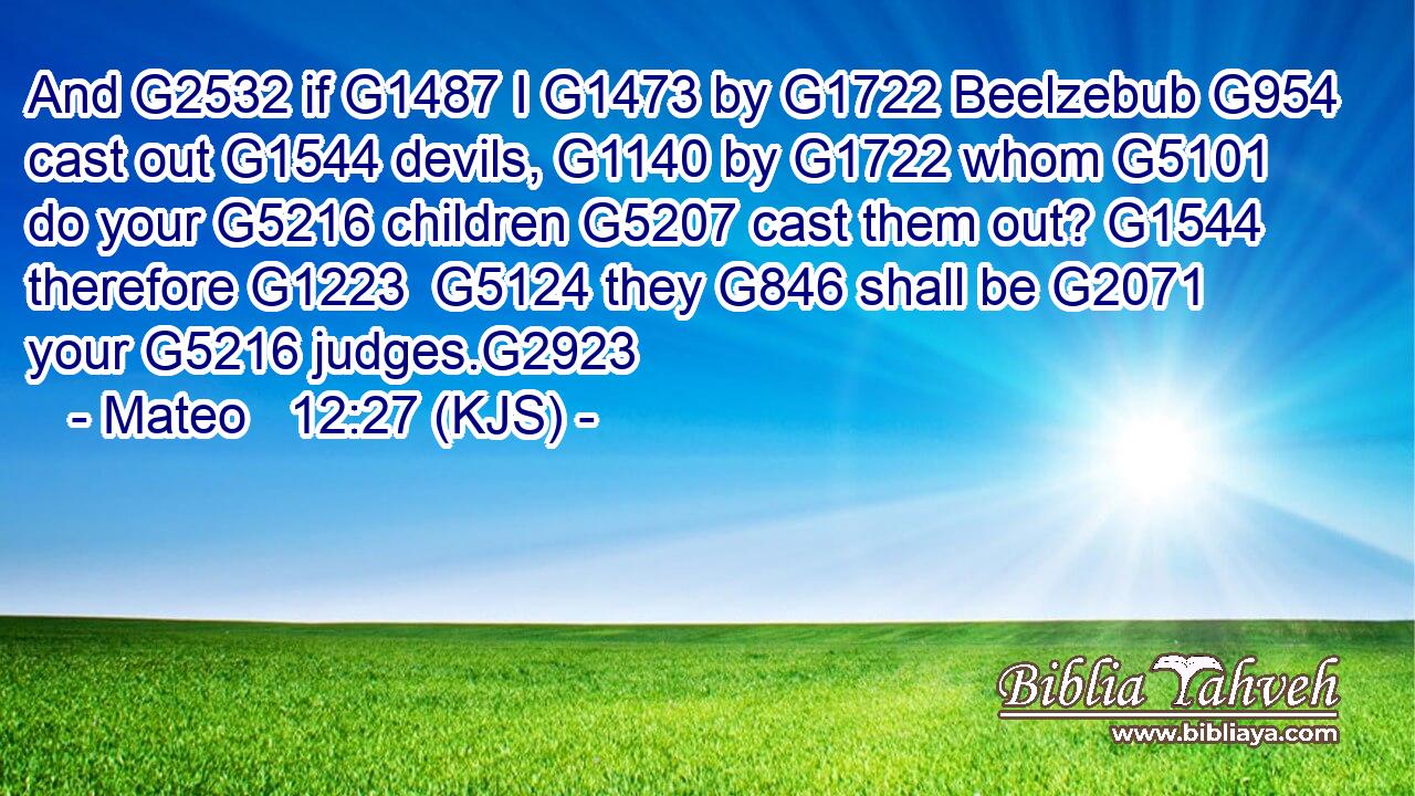 And G2532 if G1487 I G1473 by G1722 Beelzebub G954 cast out G1544 devils, G1140 by G1722 whom G5101 do your G5216 children G5207 cast them out? G1544 therefore G1223  G5124 they G846 shall be G2071 your G5216 judges.G2923
