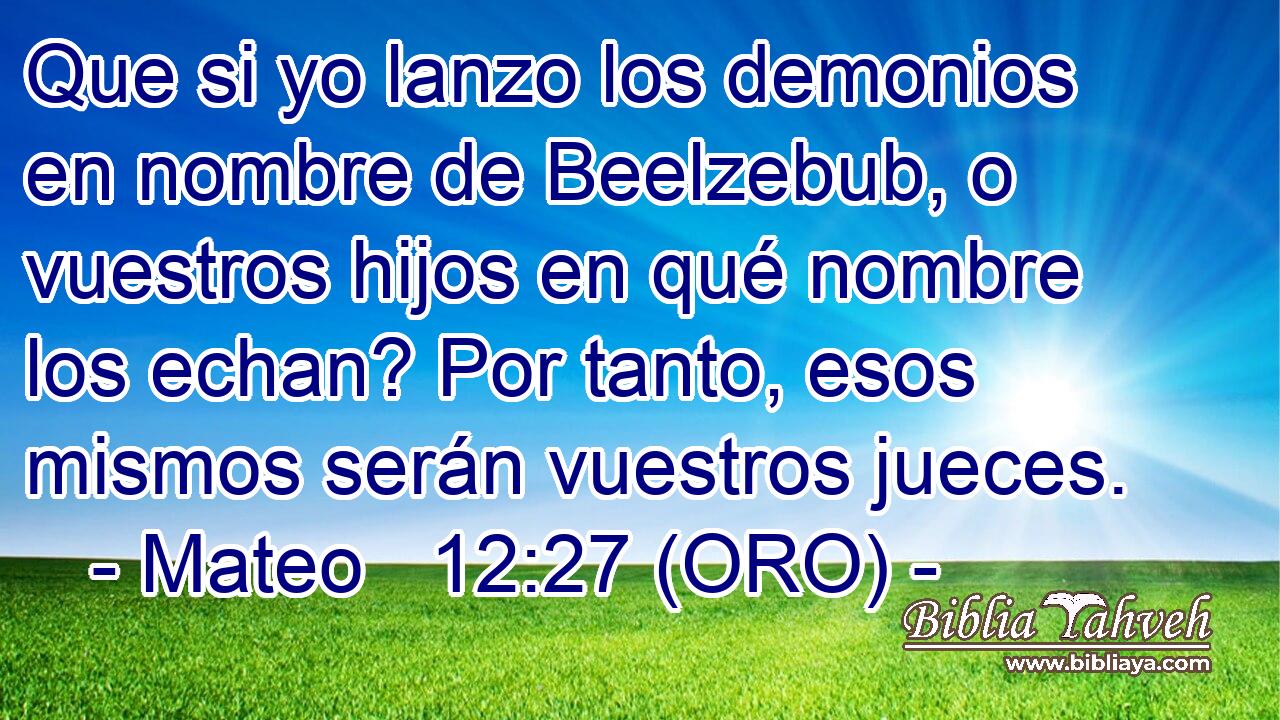  Que si yo lanzo los demonios en nombre de Beelzebub, o vuestros hijos en qué nombre los echan? Por tanto, esos mismos serán vuestros jueces. 