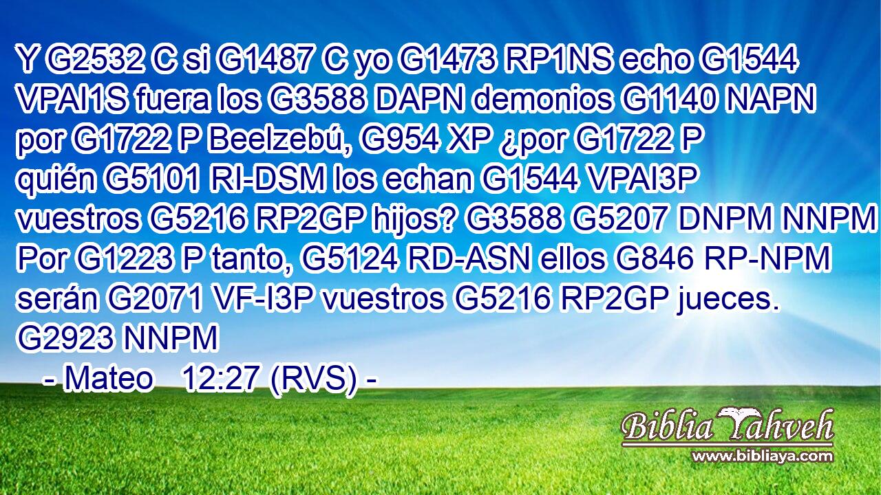 Y G2532 C si G1487 C yo G1473 RP1NS echo G1544 VPAI1S fuera los G3588 DAPN demonios G1140 NAPN por G1722 P Beelzebú, G954 XP ¿por G1722 P quién G5101 RI-DSM los echan G1544 VPAI3P vuestros G5216 RP2GP hijos? G3588 G5207 DNPM NNPM Por G1223 P tanto, G5124 RD-ASN ellos G846 RP-NPM serán G2071 VF-I3P vuestros G5216 RP2GP jueces. G2923 NNPM 