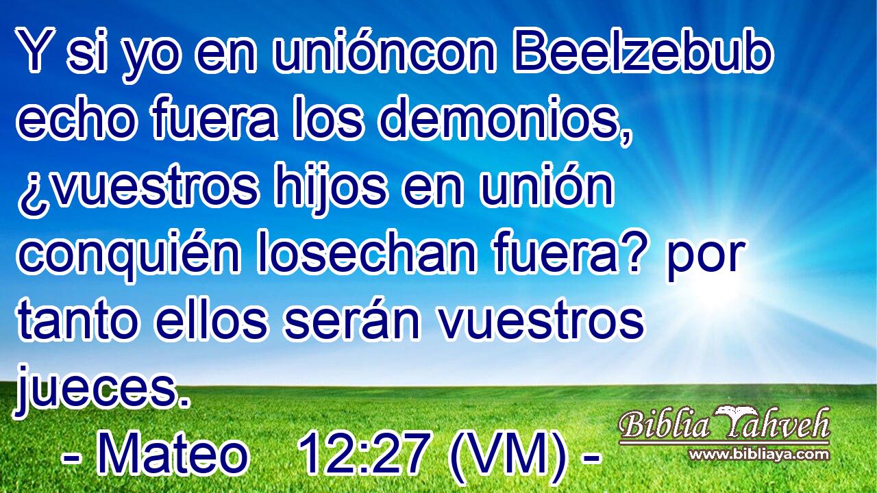  Y si yo en unióncon Beelzebub echo fuera los demonios, ¿vuestros hijos en unión conquién losechan fuera? por tanto ellos serán vuestros jueces. 