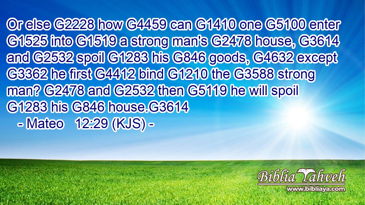 Or else G2228 how G4459 can G1410 one G5100 enter G1525 into G1519 a strong man's G2478 house, G3614 and G2532 spoil G1283 his G846 goods, G4632 except G3362 he first G4412 bind G1210 the G3588 strong man? G2478 and G2532 then G5119 he will spoil G1283 his G846 house.G3614