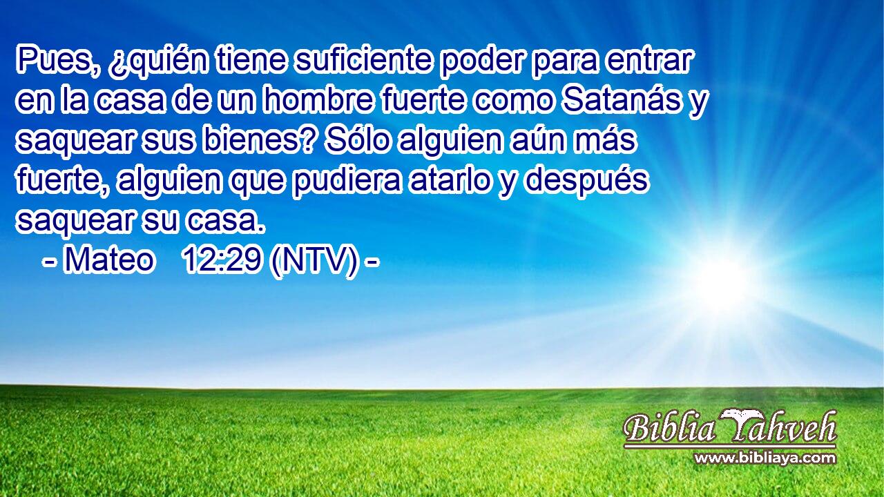 Pues, ¿quién tiene suficiente poder para entrar en la casa de un hombre fuerte como Satanás y saquear sus bienes? Sólo alguien aún más fuerte, alguien que pudiera atarlo y después saquear su casa.