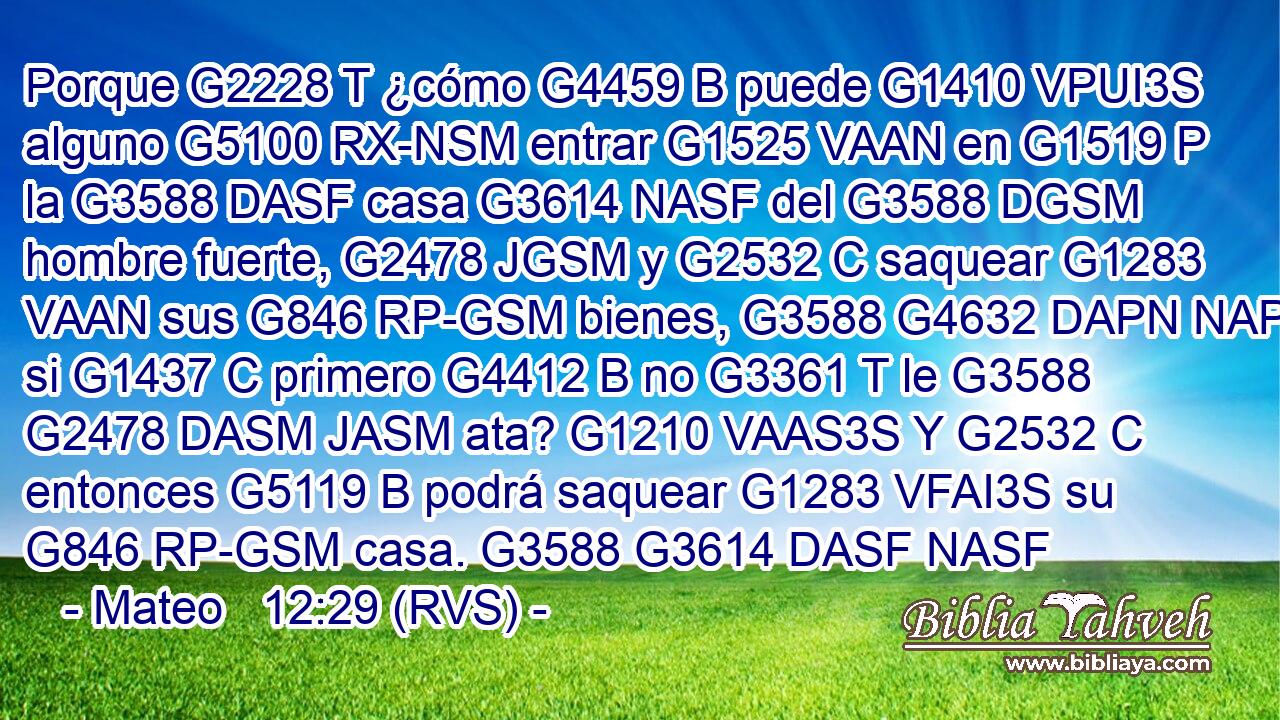 Porque G2228 T ¿cómo G4459 B puede G1410 VPUI3S alguno G5100 RX-NSM entrar G1525 VAAN en G1519 P la G3588 DASF casa G3614 NASF del G3588 DGSM hombre fuerte, G2478 JGSM y G2532 C saquear G1283 VAAN sus G846 RP-GSM bienes, G3588 G4632 DAPN NAPN si G1437 C primero G4412 B no G3361 T le G3588 G2478 DASM JASM ata? G1210 VAAS3S Y G2532 C entonces G5119 B podrá saquear G1283 VFAI3S su G846 RP-GSM casa. G3588 G3614 DASF NASF 