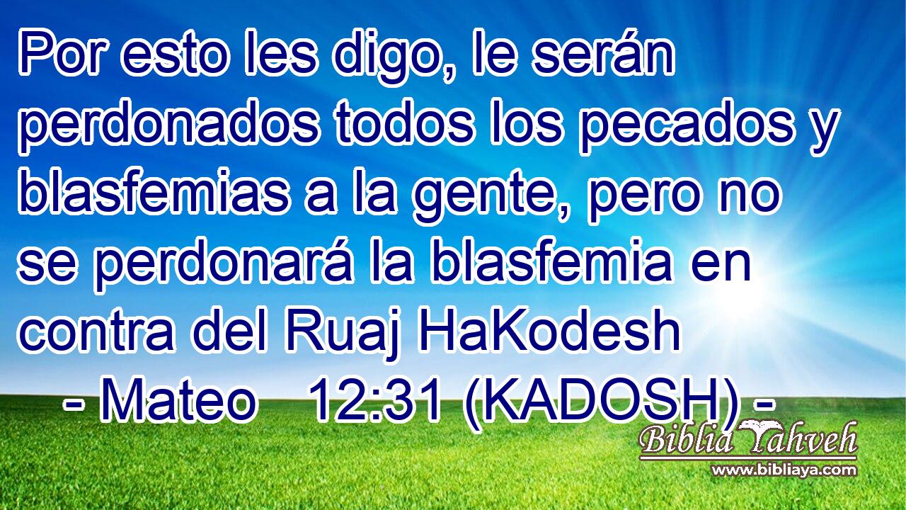  Por esto les digo, le serán perdonados todos los pecados y blasfemias a la gente, pero no se perdonará la blasfemia en contra del Ruaj HaKodesh 