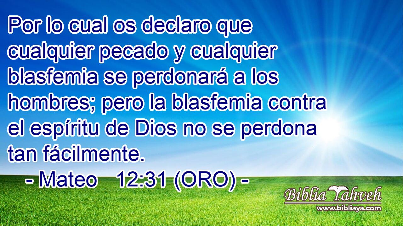  Por lo cual os declaro que cualquier pecado y cualquier blasfemia se perdonará a los hombres; pero la blasfemia contra el espíritu de Dios no se perdona tan fácilmente. 