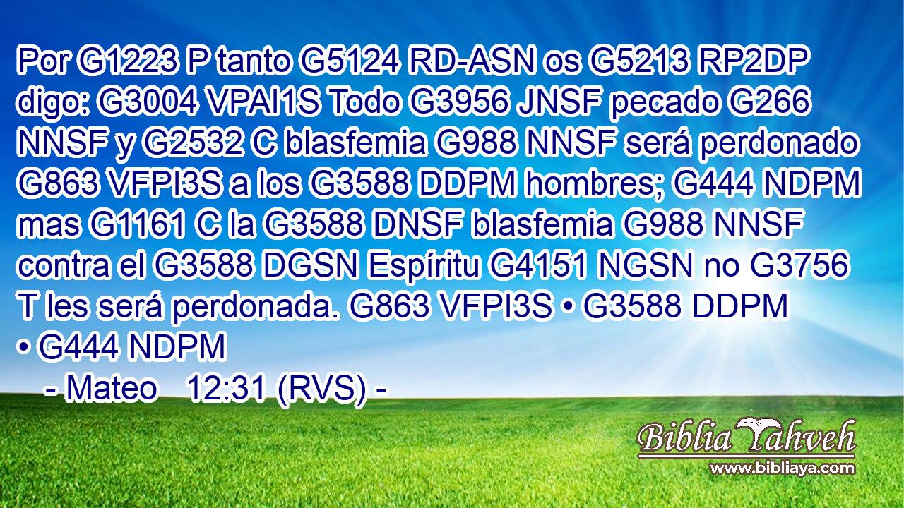 Por G1223 P tanto G5124 RD-ASN os G5213 RP2DP digo: G3004 VPAI1S Todo G3956 JNSF pecado G266 NNSF y G2532 C blasfemia G988 NNSF será perdonado G863 VFPI3S a los G3588 DDPM hombres; G444 NDPM mas G1161 C la G3588 DNSF blasfemia G988 NNSF contra el G3588 DGSN Espíritu G4151 NGSN no G3756 T les será perdonada. G863 VFPI3S • G3588 DDPM • G444 NDPM 
