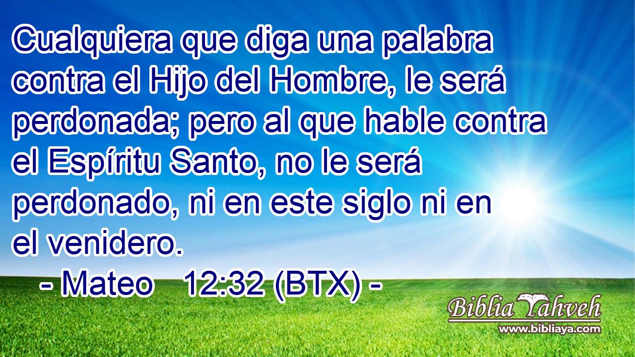Cualquiera que diga una palabra contra el Hijo del Hombre, le será perdonada; pero al que hable contra el Espíritu Santo, no le será perdonado, ni en este siglo ni en el venidero.