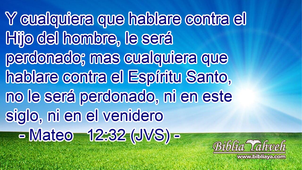 Y cualquiera que hablare contra el Hijo del hombre, le será perdonado; mas cualquiera que hablare contra el Espíritu Santo, no le será perdonado, ni en este siglo, ni en el venidero