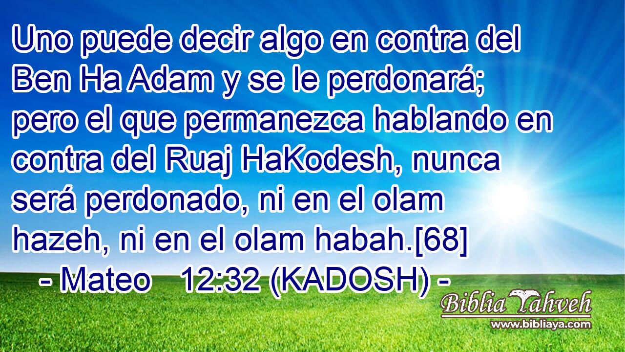  Uno puede decir algo en contra del Ben Ha Adam y se le perdonará; pero el que permanezca hablando en contra del Ruaj HaKodesh, nunca será perdonado, ni en el olam hazeh, ni en el olam habah.[68] 