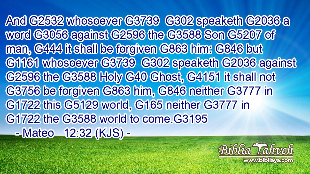 And G2532 whosoever G3739  G302 speaketh G2036 a word G3056 against G2596 the G3588 Son G5207 of man, G444 it shall be forgiven G863 him: G846 but G1161 whosoever G3739  G302 speaketh G2036 against G2596 the G3588 Holy G40 Ghost, G4151 it shall not G3756 be forgiven G863 him, G846 neither G3777 in G1722 this G5129 world, G165 neither G3777 in G1722 the G3588 world to come.G3195