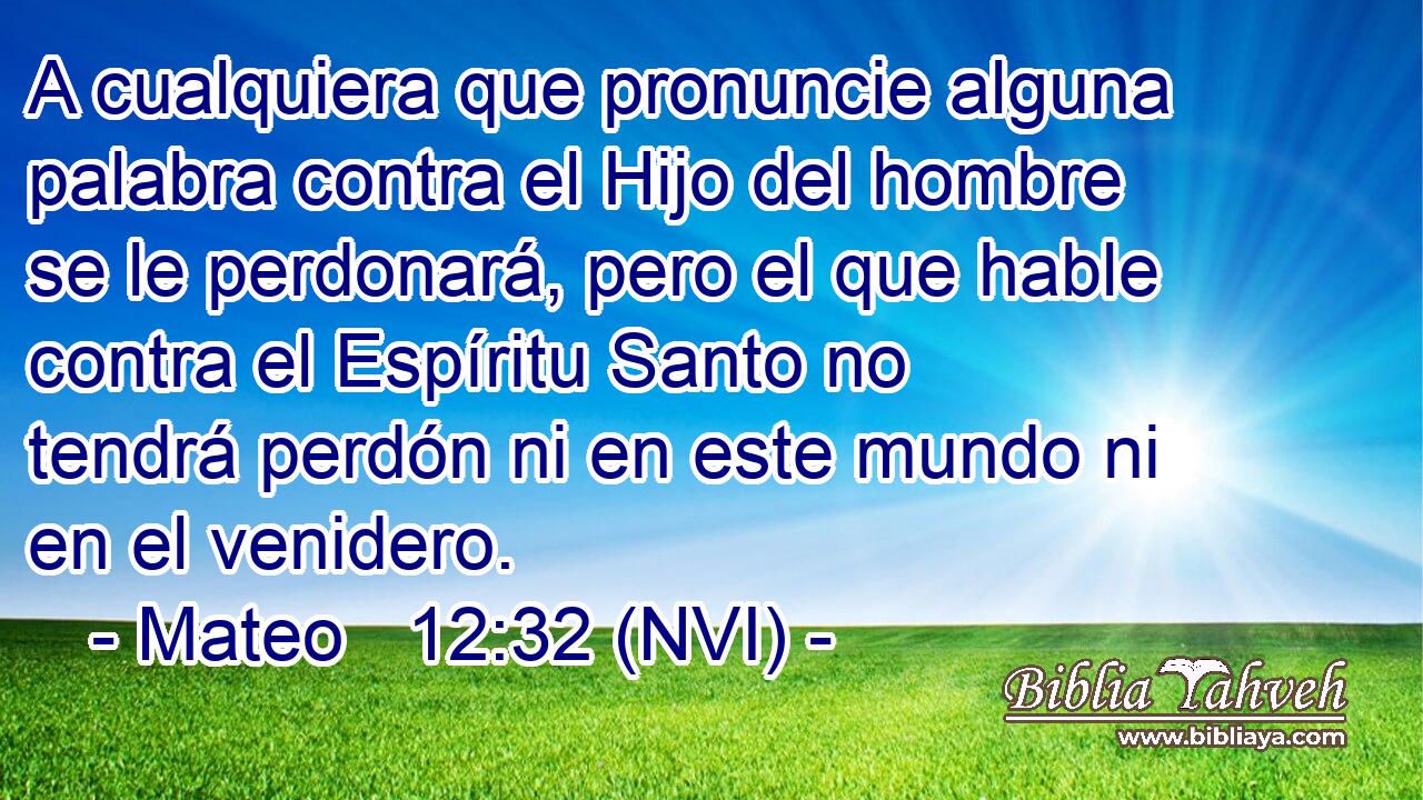  A cualquiera que pronuncie alguna palabra contra el Hijo del hombre se le perdonará, pero el que hable contra el Espíritu Santo no tendrá perdón ni en este mundo ni en el venidero. 
