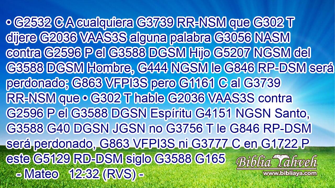 • G2532 C A cualquiera G3739 RR-NSM que G302 T dijere G2036 VAAS3S alguna palabra G3056 NASM contra G2596 P el G3588 DGSM Hijo G5207 NGSM del G3588 DGSM Hombre, G444 NGSM le G846 RP-DSM será perdonado; G863 VFPI3S pero G1161 C al G3739 RR-NSM que • G302 T hable G2036 VAAS3S contra G2596 P el G3588 DGSN Espíritu G4151 NGSN Santo, G3588 G40 DGSN JGSN no G3756 T le G846 RP-DSM será perdonado, G863 VFPI3S ni G3777 C en G1722 P este G5129 RD-DSM siglo G3588 G165 