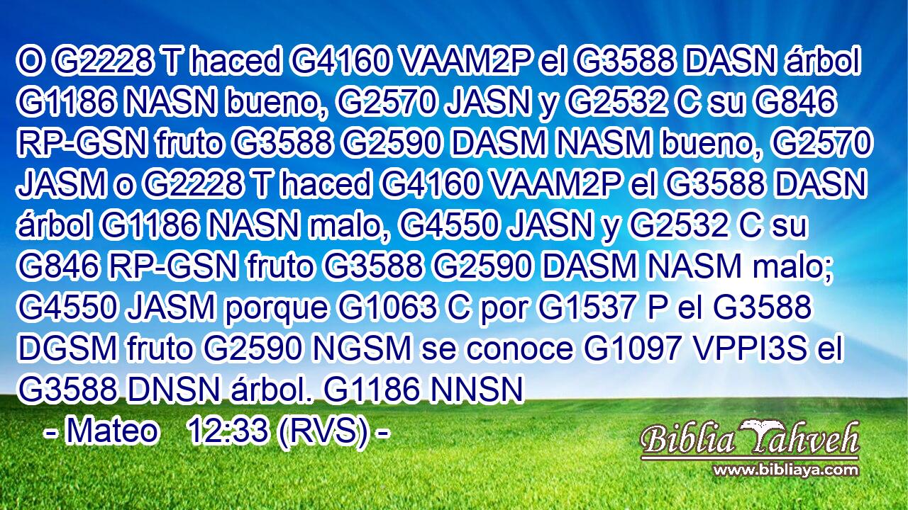 O G2228 T haced G4160 VAAM2P el G3588 DASN árbol G1186 NASN bueno, G2570 JASN y G2532 C su G846 RP-GSN fruto G3588 G2590 DASM NASM bueno, G2570 JASM o G2228 T haced G4160 VAAM2P el G3588 DASN árbol G1186 NASN malo, G4550 JASN y G2532 C su G846 RP-GSN fruto G3588 G2590 DASM NASM malo; G4550 JASM porque G1063 C por G1537 P el G3588 DGSM fruto G2590 NGSM se conoce G1097 VPPI3S el G3588 DNSN árbol. G1186 NNSN 