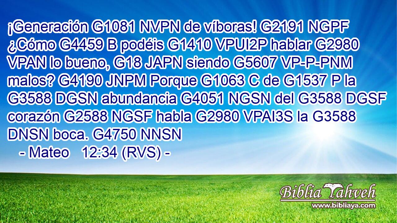 ¡Generación G1081 NVPN de víboras! G2191 NGPF ¿Cómo G4459 B podéis G1410 VPUI2P hablar G2980 VPAN lo bueno, G18 JAPN siendo G5607 VP-P-PNM malos? G4190 JNPM Porque G1063 C de G1537 P la G3588 DGSN abundancia G4051 NGSN del G3588 DGSF corazón G2588 NGSF habla G2980 VPAI3S la G3588 DNSN boca. G4750 NNSN 
