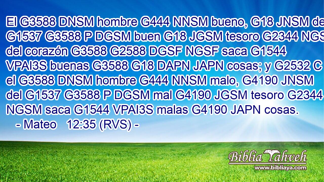 El G3588 DNSM hombre G444 NNSM bueno, G18 JNSM del G1537 G3588 P DGSM buen G18 JGSM tesoro G2344 NGSM del corazón G3588 G2588 DGSF NGSF saca G1544 VPAI3S buenas G3588 G18 DAPN JAPN cosas; y G2532 C el G3588 DNSM hombre G444 NNSM malo, G4190 JNSM del G1537 G3588 P DGSM mal G4190 JGSM tesoro G2344 NGSM saca G1544 VPAI3S malas G4190 JAPN cosas. 