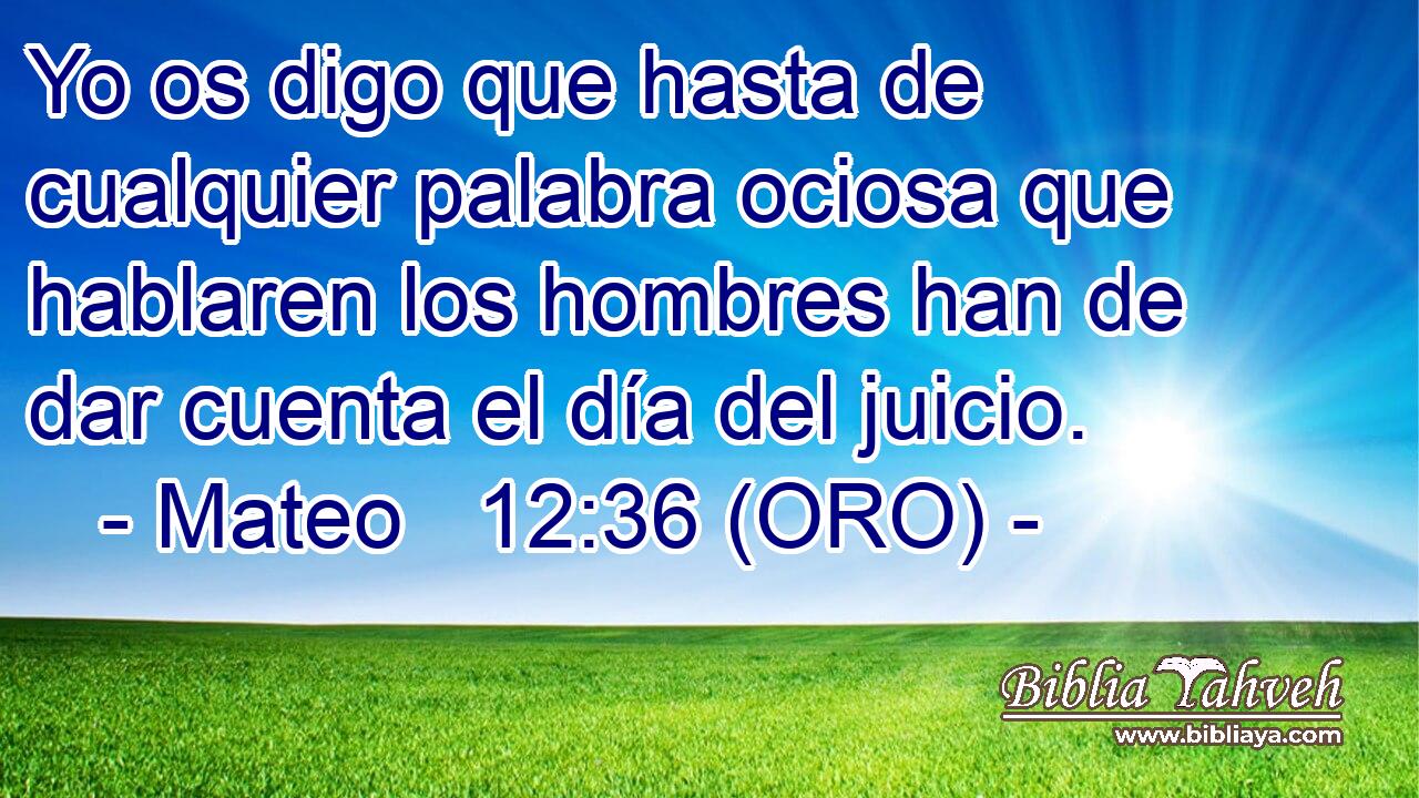  Yo os digo que hasta de cualquier palabra ociosa que hablaren los hombres han de dar cuenta el día del juicio. 