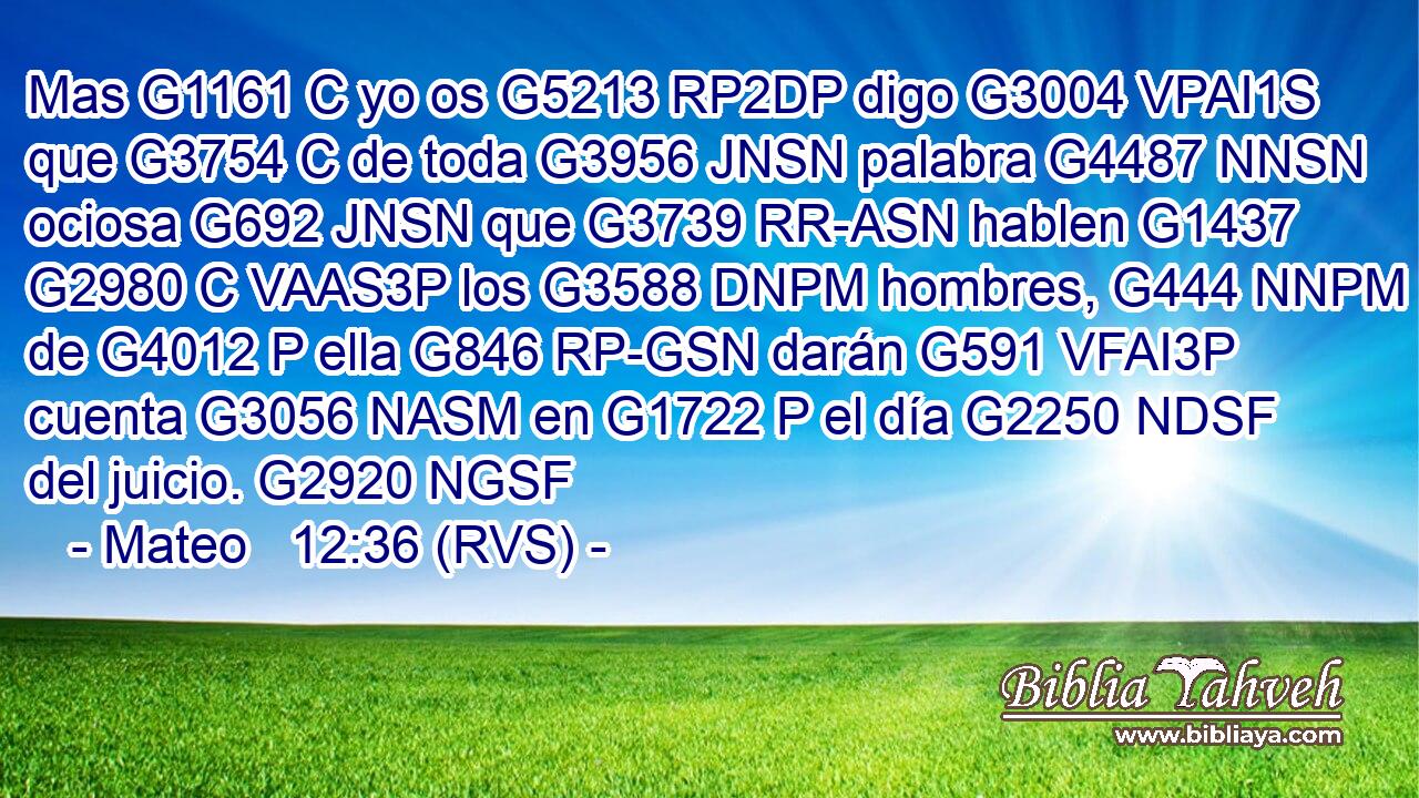 Mas G1161 C yo os G5213 RP2DP digo G3004 VPAI1S que G3754 C de toda G3956 JNSN palabra G4487 NNSN ociosa G692 JNSN que G3739 RR-ASN hablen G1437 G2980 C VAAS3P los G3588 DNPM hombres, G444 NNPM de G4012 P ella G846 RP-GSN darán G591 VFAI3P cuenta G3056 NASM en G1722 P el día G2250 NDSF del juicio. G2920 NGSF 
