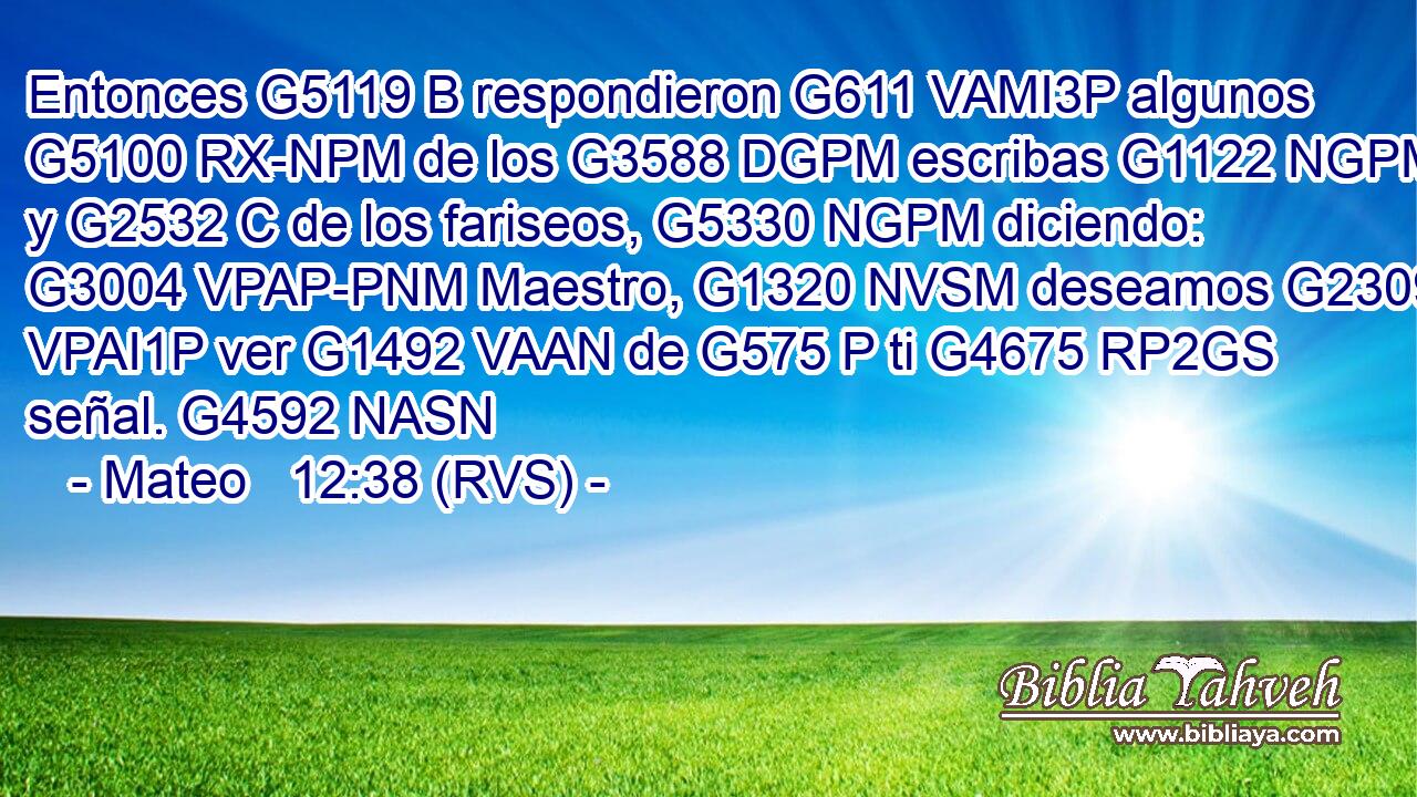 Entonces G5119 B respondieron G611 VAMI3P algunos G5100 RX-NPM de los G3588 DGPM escribas G1122 NGPM y G2532 C de los fariseos, G5330 NGPM diciendo: G3004 VPAP-PNM Maestro, G1320 NVSM deseamos G2309 VPAI1P ver G1492 VAAN de G575 P ti G4675 RP2GS señal. G4592 NASN 