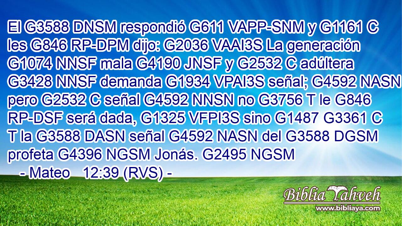 El G3588 DNSM respondió G611 VAPP-SNM y G1161 C les G846 RP-DPM dijo: G2036 VAAI3S La generación G1074 NNSF mala G4190 JNSF y G2532 C adúltera G3428 NNSF demanda G1934 VPAI3S señal; G4592 NASN pero G2532 C señal G4592 NNSN no G3756 T le G846 RP-DSF será dada, G1325 VFPI3S sino G1487 G3361 C T la G3588 DASN señal G4592 NASN del G3588 DGSM profeta G4396 NGSM Jonás. G2495 NGSM 