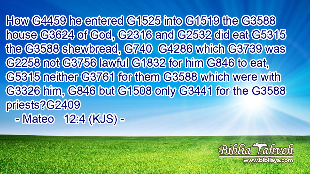 How G4459 he entered G1525 into G1519 the G3588 house G3624 of God, G2316 and G2532 did eat G5315 the G3588 shewbread, G740  G4286 which G3739 was G2258 not G3756 lawful G1832 for him G846 to eat, G5315 neither G3761 for them G3588 which were with G3326 him, G846 but G1508 only G3441 for the G3588 priests?G2409