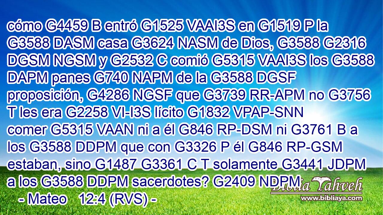 cómo G4459 B entró G1525 VAAI3S en G1519 P la G3588 DASM casa G3624 NASM de Dios, G3588 G2316 DGSM NGSM y G2532 C comió G5315 VAAI3S los G3588 DAPM panes G740 NAPM de la G3588 DGSF proposición, G4286 NGSF que G3739 RR-APM no G3756 T les era G2258 VI-I3S lícito G1832 VPAP-SNN comer G5315 VAAN ni a él G846 RP-DSM ni G3761 B a los G3588 DDPM que con G3326 P él G846 RP-GSM estaban, sino G1487 G3361 C T solamente G3441 JDPM a los G3588 DDPM sacerdotes? G2409 NDPM 