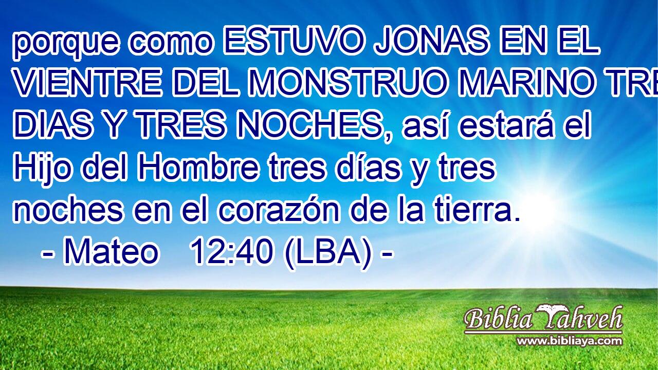 porque como ESTUVO JONAS EN EL VIENTRE DEL MONSTRUO MARINO TRES DIAS Y TRES NOCHES, así estará el Hijo del Hombre tres días y tres noches en el corazón de la tierra.