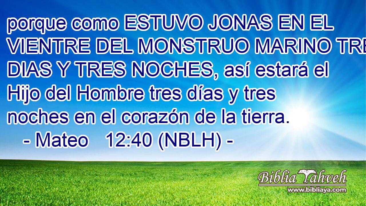  porque como ESTUVO JONAS EN EL VIENTRE DEL MONSTRUO MARINO TRES DIAS Y TRES NOCHES, así estará el Hijo del Hombre tres días y tres noches en el corazón de la tierra. 