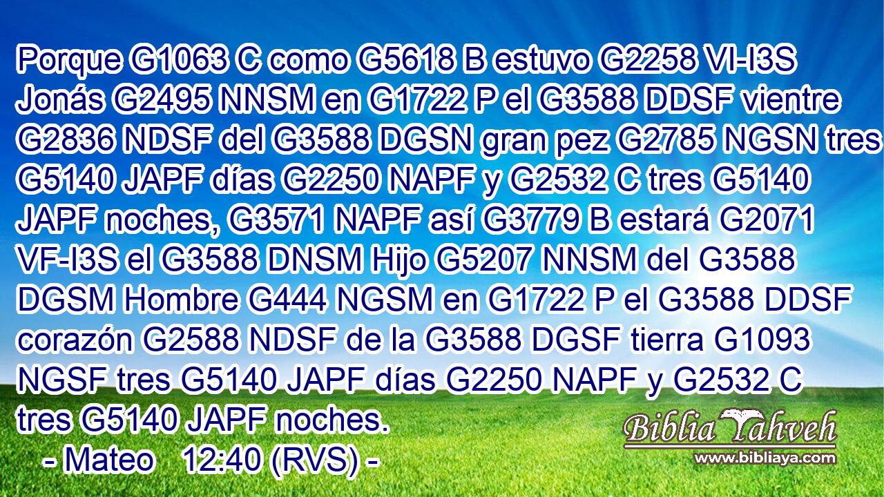 Porque G1063 C como G5618 B estuvo G2258 VI-I3S Jonás G2495 NNSM en G1722 P el G3588 DDSF vientre G2836 NDSF del G3588 DGSN gran pez G2785 NGSN tres G5140 JAPF días G2250 NAPF y G2532 C tres G5140 JAPF noches, G3571 NAPF así G3779 B estará G2071 VF-I3S el G3588 DNSM Hijo G5207 NNSM del G3588 DGSM Hombre G444 NGSM en G1722 P el G3588 DDSF corazón G2588 NDSF de la G3588 DGSF tierra G1093 NGSF tres G5140 JAPF días G2250 NAPF y G2532 C tres G5140 JAPF noches. 