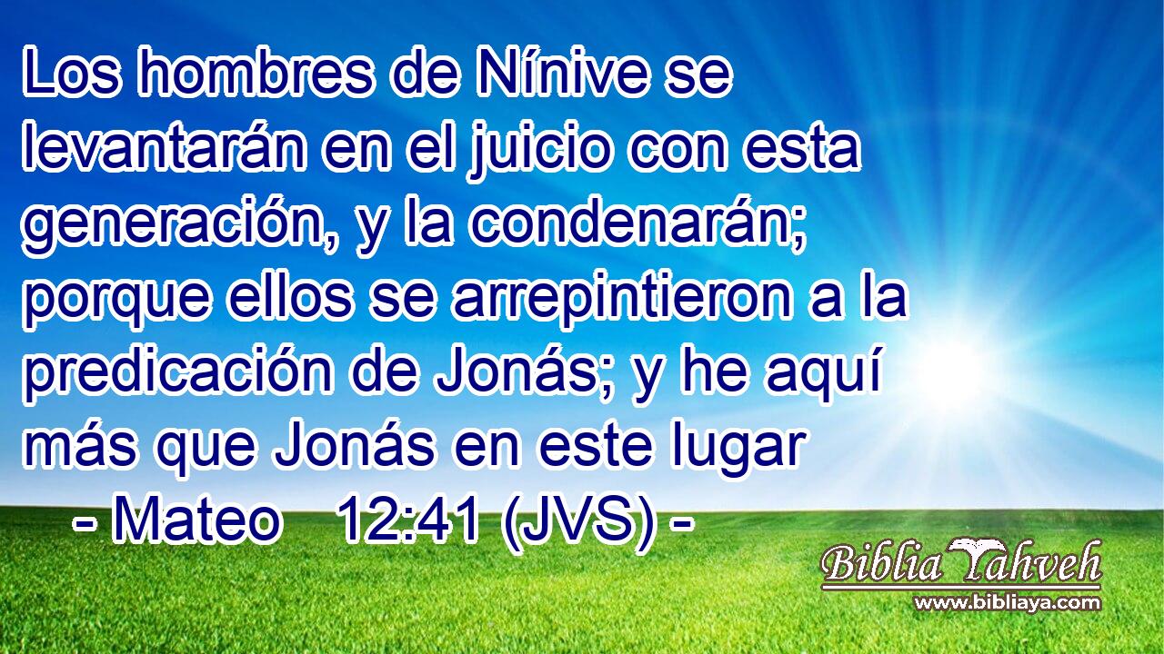 Los hombres de Nínive se levantarán en el juicio con esta generación, y la condenarán; porque ellos se arrepintieron a la predicación de Jonás; y he aquí más que Jonás en este lugar