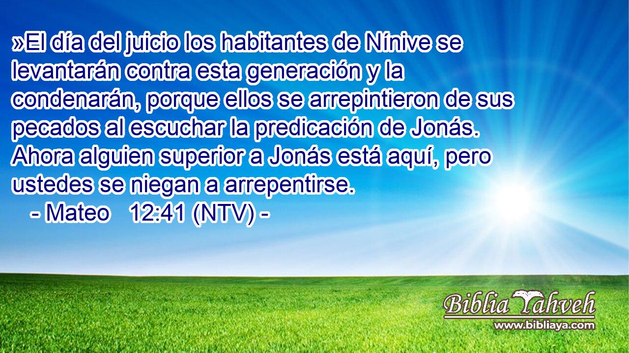 »El día del juicio los habitantes de Nínive se levantarán contra esta generación y la condenarán, porque ellos se arrepintieron de sus pecados al escuchar la predicación de Jonás. Ahora alguien superior a Jonás está aquí, pero ustedes se niegan a arrepentirse.