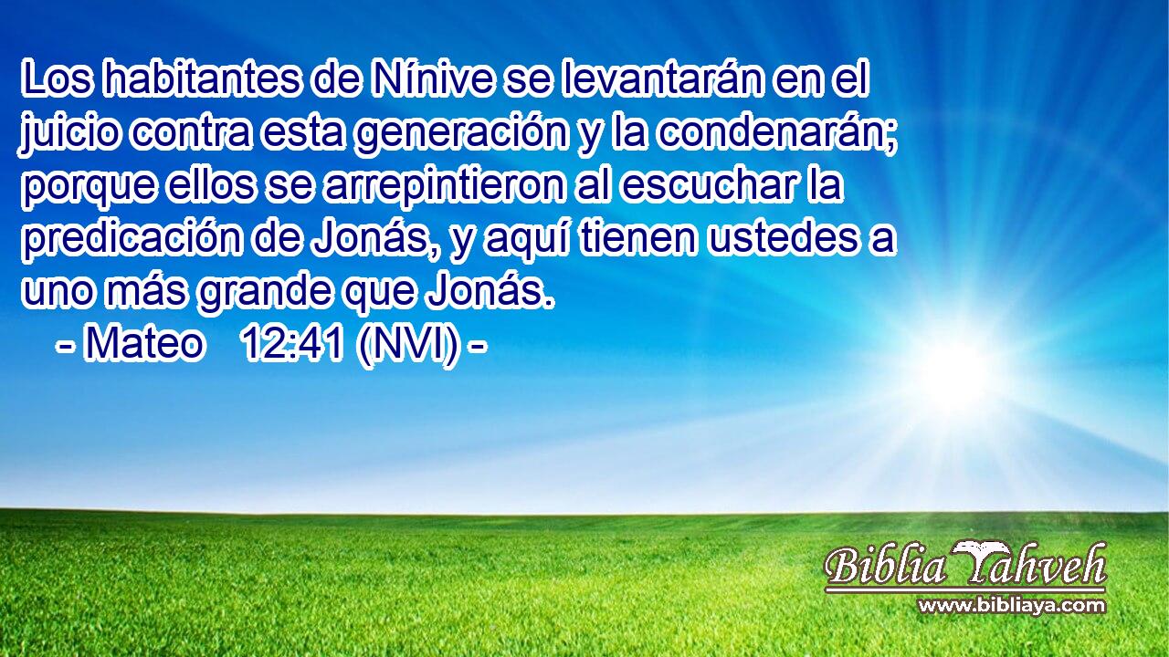  Los habitantes de Nínive se levantarán en el juicio contra esta generación y la condenarán; porque ellos se arrepintieron al escuchar la predicación de Jonás, y aquí tienen ustedes a uno más grande que Jonás. 