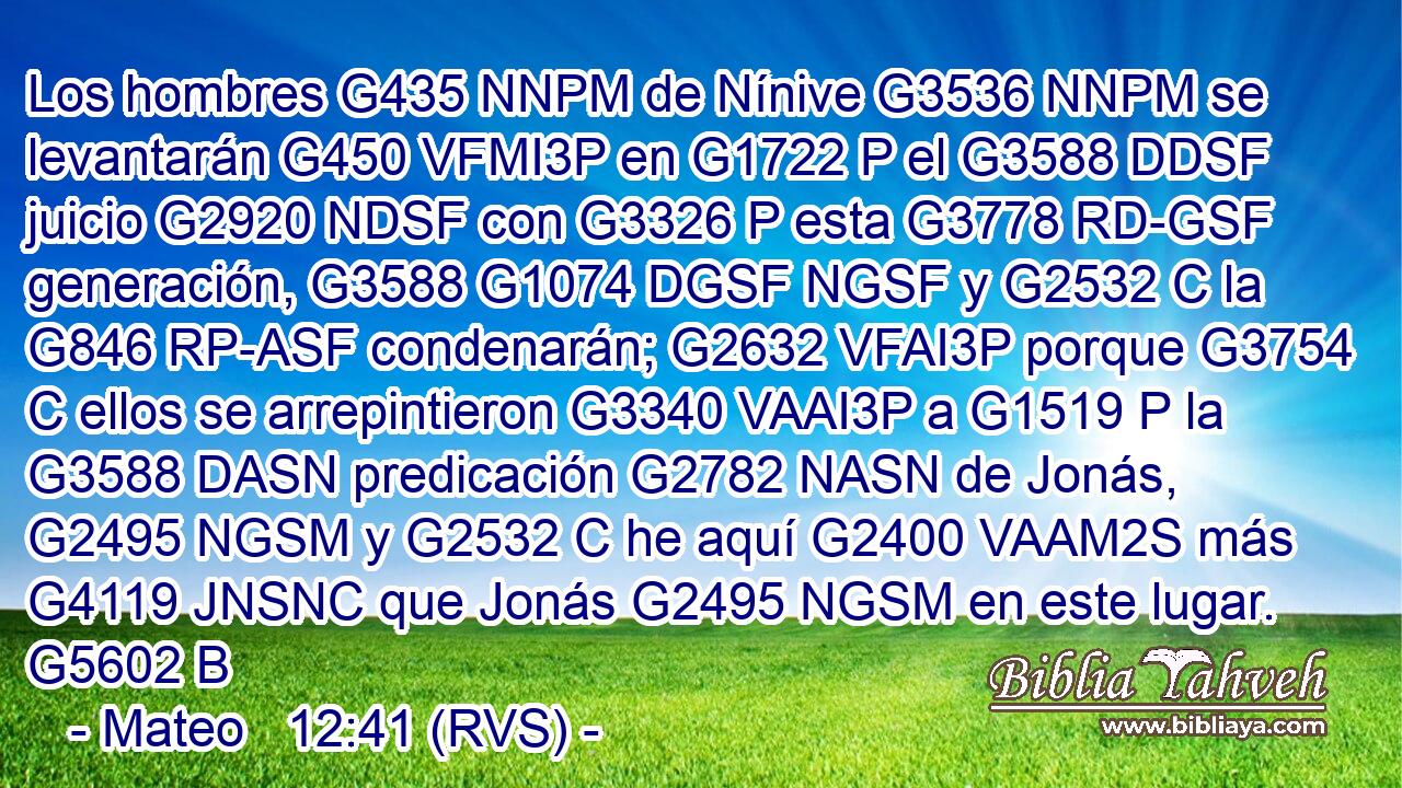 Los hombres G435 NNPM de Nínive G3536 NNPM se levantarán G450 VFMI3P en G1722 P el G3588 DDSF juicio G2920 NDSF con G3326 P esta G3778 RD-GSF generación, G3588 G1074 DGSF NGSF y G2532 C la G846 RP-ASF condenarán; G2632 VFAI3P porque G3754 C ellos se arrepintieron G3340 VAAI3P a G1519 P la G3588 DASN predicación G2782 NASN de Jonás, G2495 NGSM y G2532 C he aquí G2400 VAAM2S más G4119 JNSNC que Jonás G2495 NGSM en este lugar. G5602 B 