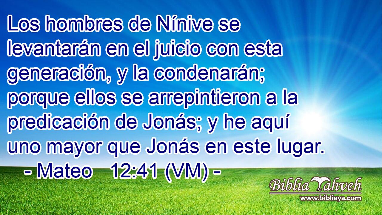  Los hombres de Nínive se levantarán en el juicio con esta generación, y la condenarán;  porque ellos se arrepintieron a la predicación de Jonás; y he aquí uno mayor que Jonás en este lugar. 