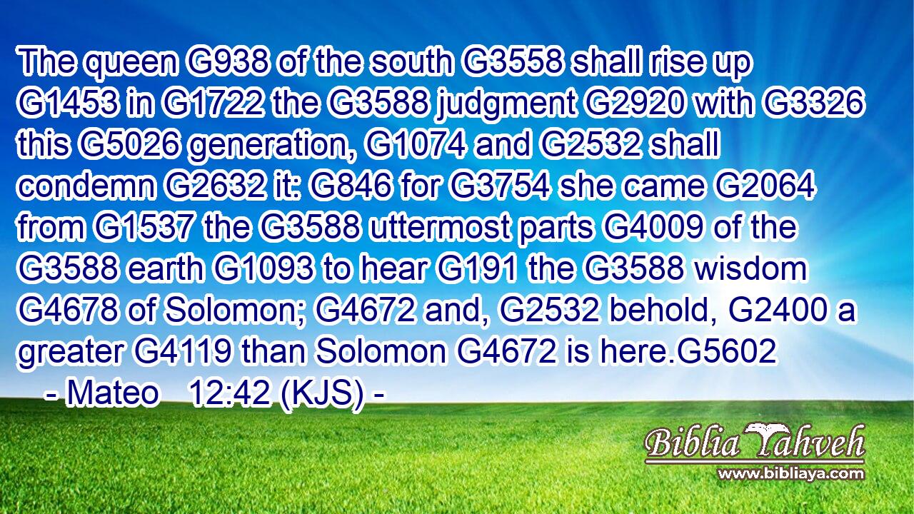 The queen G938 of the south G3558 shall rise up G1453 in G1722 the G3588 judgment G2920 with G3326 this G5026 generation, G1074 and G2532 shall condemn G2632 it: G846 for G3754 she came G2064 from G1537 the G3588 uttermost parts G4009 of the G3588 earth G1093 to hear G191 the G3588 wisdom G4678 of Solomon; G4672 and, G2532 behold, G2400 a greater G4119 than Solomon G4672 is here.G5602