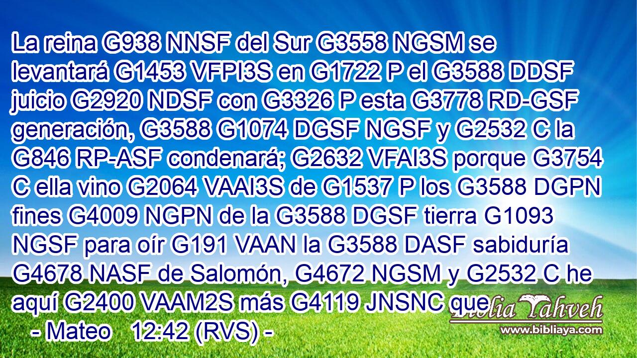 La reina G938 NNSF del Sur G3558 NGSM se levantará G1453 VFPI3S en G1722 P el G3588 DDSF juicio G2920 NDSF con G3326 P esta G3778 RD-GSF generación, G3588 G1074 DGSF NGSF y G2532 C la G846 RP-ASF condenará; G2632 VFAI3S porque G3754 C ella vino G2064 VAAI3S de G1537 P los G3588 DGPN fines G4009 NGPN de la G3588 DGSF tierra G1093 NGSF para oír G191 VAAN la G3588 DASF sabiduría G4678 NASF de Salomón, G4672 NGSM y G2532 C he aquí G2400 VAAM2S más G4119 JNSNC que
