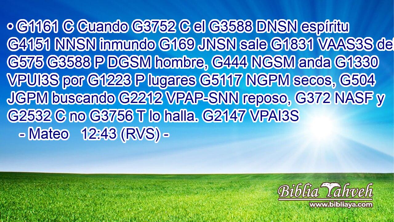 • G1161 C Cuando G3752 C el G3588 DNSN espíritu G4151 NNSN inmundo G169 JNSN sale G1831 VAAS3S del G575 G3588 P DGSM hombre, G444 NGSM anda G1330 VPUI3S por G1223 P lugares G5117 NGPM secos, G504 JGPM buscando G2212 VPAP-SNN reposo, G372 NASF y G2532 C no G3756 T lo halla. G2147 VPAI3S 