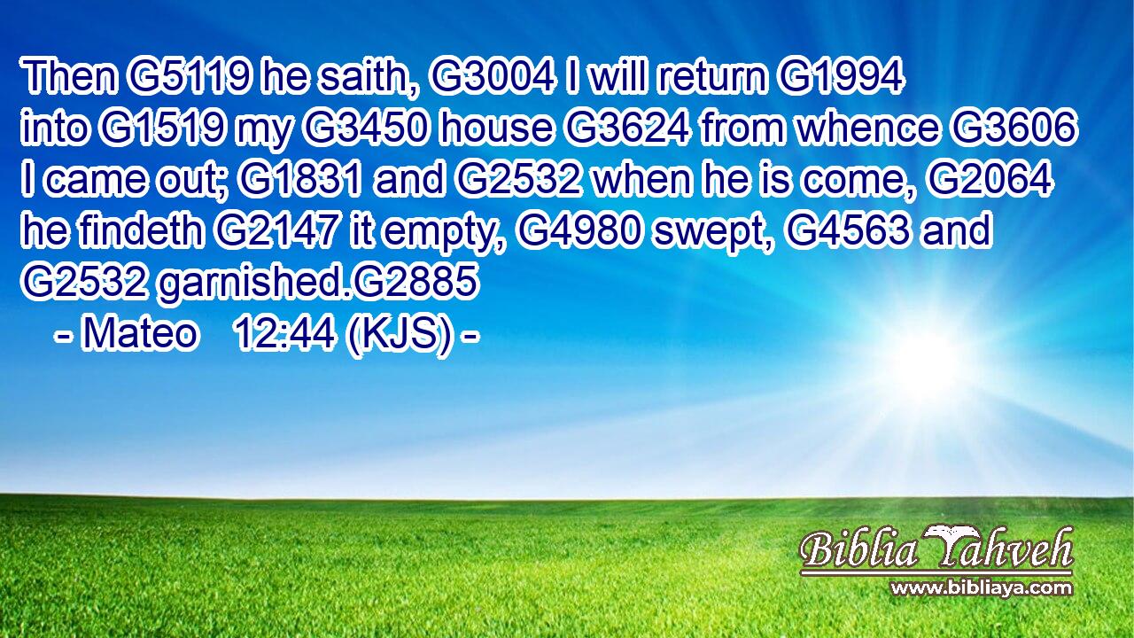 Then G5119 he saith, G3004 I will return G1994 into G1519 my G3450 house G3624 from whence G3606 I came out; G1831 and G2532 when he is come, G2064 he findeth G2147 it empty, G4980 swept, G4563 and G2532 garnished.G2885