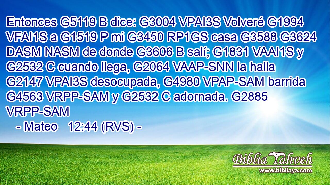 Entonces G5119 B dice: G3004 VPAI3S Volveré G1994 VFAI1S a G1519 P mi G3450 RP1GS casa G3588 G3624 DASM NASM de donde G3606 B salí; G1831 VAAI1S y G2532 C cuando llega, G2064 VAAP-SNN la halla G2147 VPAI3S desocupada, G4980 VPAP-SAM barrida G4563 VRPP-SAM y G2532 C adornada. G2885 VRPP-SAM 