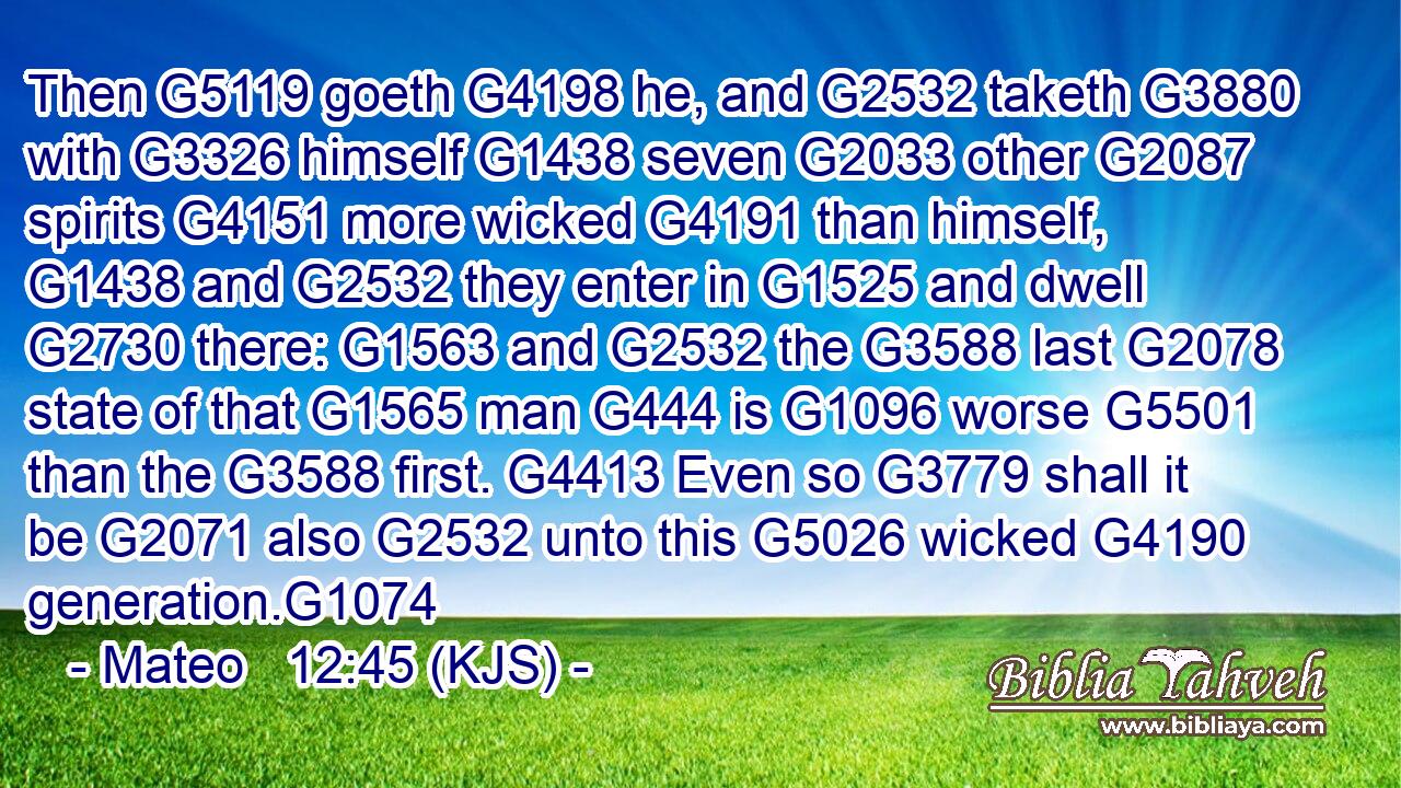 Then G5119 goeth G4198 he, and G2532 taketh G3880 with G3326 himself G1438 seven G2033 other G2087 spirits G4151 more wicked G4191 than himself, G1438 and G2532 they enter in G1525 and dwell G2730 there: G1563 and G2532 the G3588 last G2078 state of that G1565 man G444 is G1096 worse G5501 than the G3588 first. G4413 Even so G3779 shall it be G2071 also G2532 unto this G5026 wicked G4190 generation.G1074