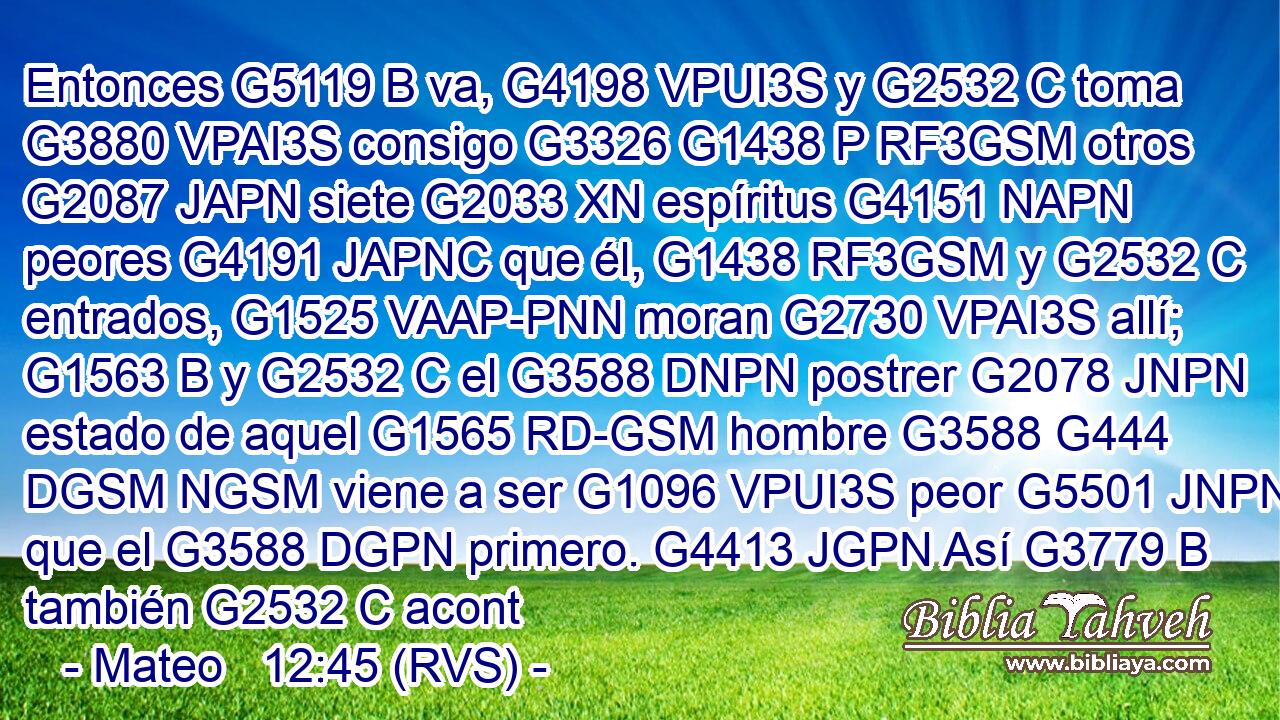 Entonces G5119 B va, G4198 VPUI3S y G2532 C toma G3880 VPAI3S consigo G3326 G1438 P RF3GSM otros G2087 JAPN siete G2033 XN espíritus G4151 NAPN peores G4191 JAPNC que él, G1438 RF3GSM y G2532 C entrados, G1525 VAAP-PNN moran G2730 VPAI3S allí; G1563 B y G2532 C el G3588 DNPN postrer G2078 JNPN estado de aquel G1565 RD-GSM hombre G3588 G444 DGSM NGSM viene a ser G1096 VPUI3S peor G5501 JNPN que el G3588 DGPN primero. G4413 JGPN Así G3779 B también G2532 C acont