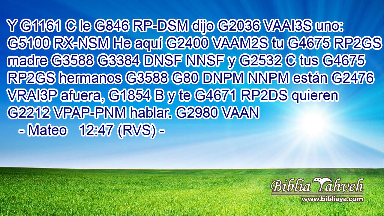 Y G1161 C le G846 RP-DSM dijo G2036 VAAI3S uno: G5100 RX-NSM He aquí G2400 VAAM2S tu G4675 RP2GS madre G3588 G3384 DNSF NNSF y G2532 C tus G4675 RP2GS hermanos G3588 G80 DNPM NNPM están G2476 VRAI3P afuera, G1854 B y te G4671 RP2DS quieren G2212 VPAP-PNM hablar. G2980 VAAN 