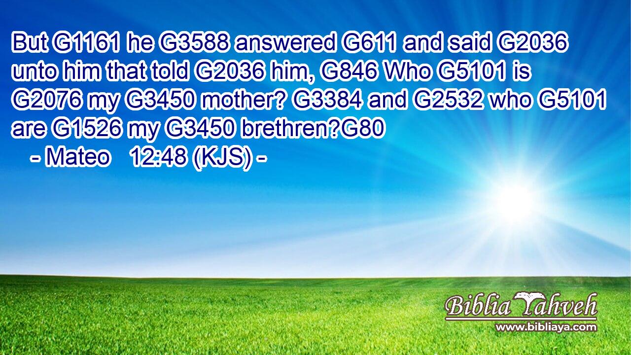 But G1161 he G3588 answered G611 and said G2036 unto him that told G2036 him, G846 Who G5101 is G2076 my G3450 mother? G3384 and G2532 who G5101 are G1526 my G3450 brethren?G80