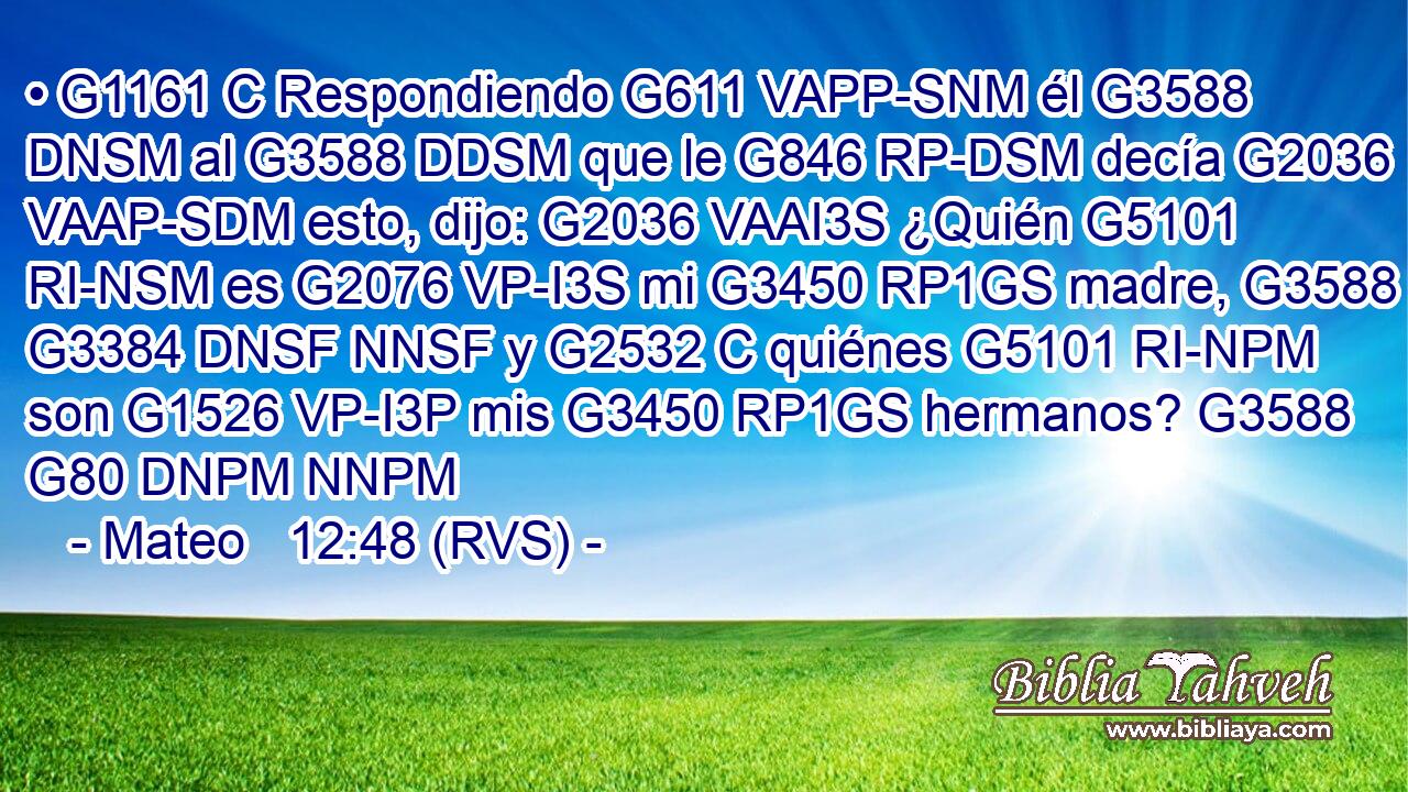 • G1161 C Respondiendo G611 VAPP-SNM él G3588 DNSM al G3588 DDSM que le G846 RP-DSM decía G2036 VAAP-SDM esto, dijo: G2036 VAAI3S ¿Quién G5101 RI-NSM es G2076 VP-I3S mi G3450 RP1GS madre, G3588 G3384 DNSF NNSF y G2532 C quiénes G5101 RI-NPM son G1526 VP-I3P mis G3450 RP1GS hermanos? G3588 G80 DNPM NNPM 